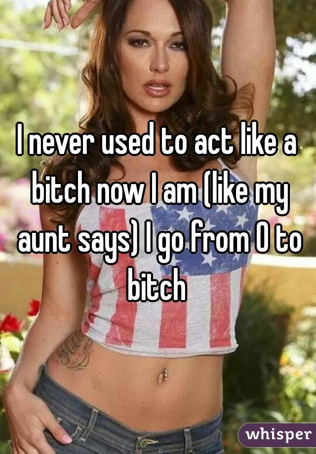 I never used to act like a bitch now I am (like my aunt says) I go from 0 to bitch 