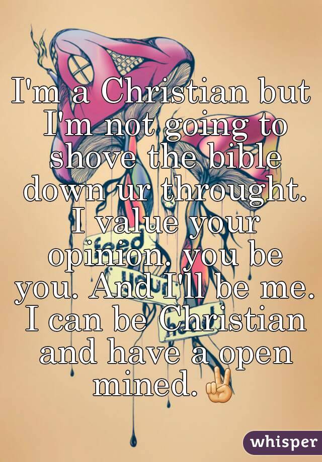 I'm a Christian but I'm not going to shove the bible down ur throught. I value your opinion. you be you. And I'll be me. I can be Christian and have a open mined.✌