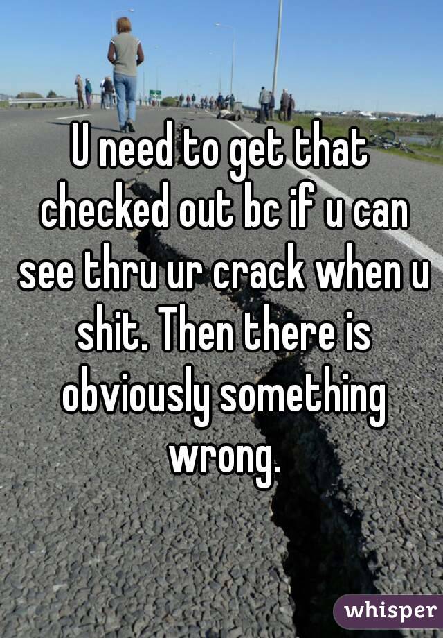 U need to get that checked out bc if u can see thru ur crack when u shit. Then there is obviously something wrong.