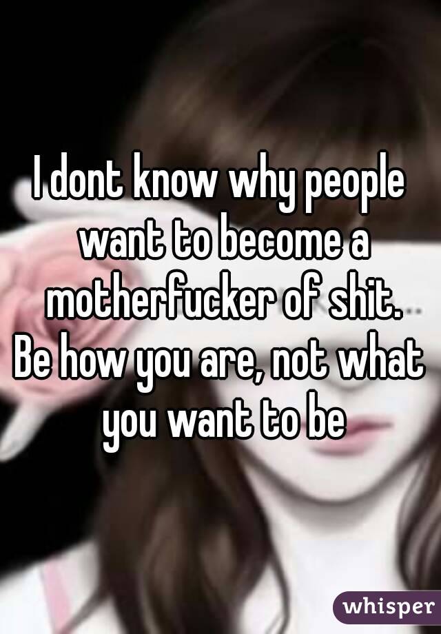 I dont know why people want to become a motherfucker of shit.
Be how you are, not what you want to be