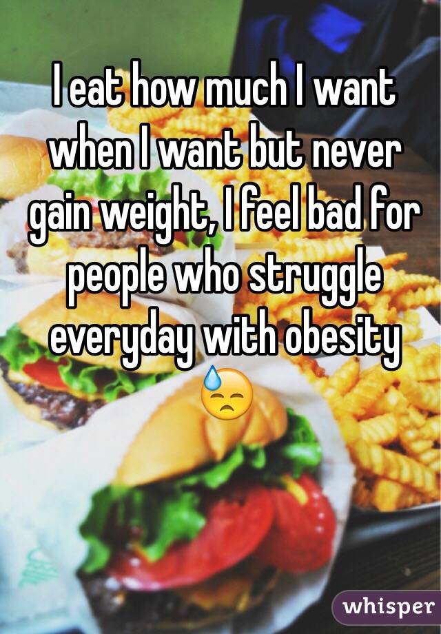 I eat how much I want when I want but never gain weight, I feel bad for people who struggle everyday with obesity  😓