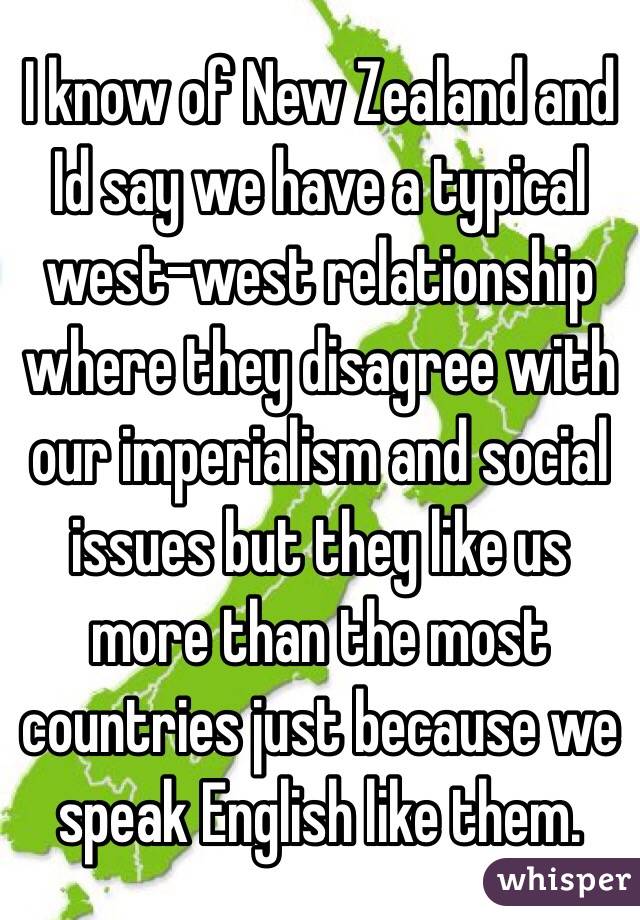 I know of New Zealand and Id say we have a typical west-west relationship where they disagree with our imperialism and social issues but they like us more than the most countries just because we speak English like them. 