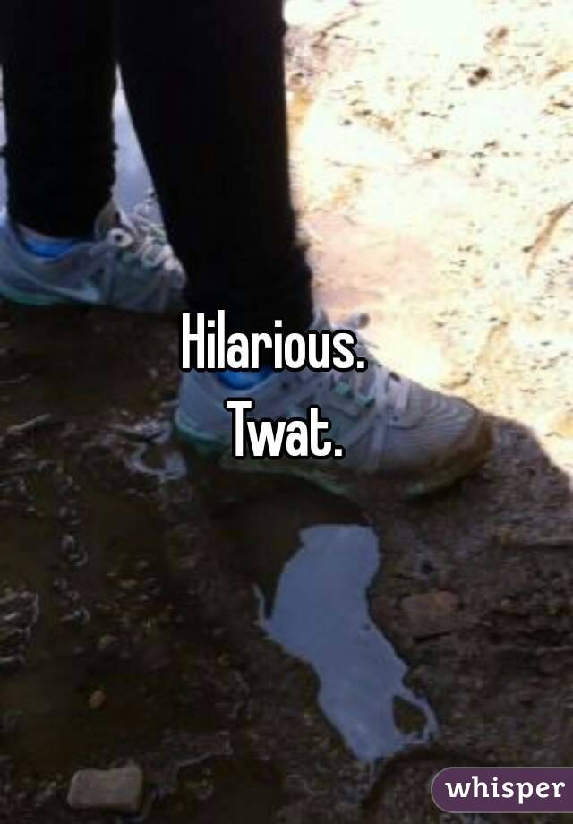 Hilarious.  
Twat.