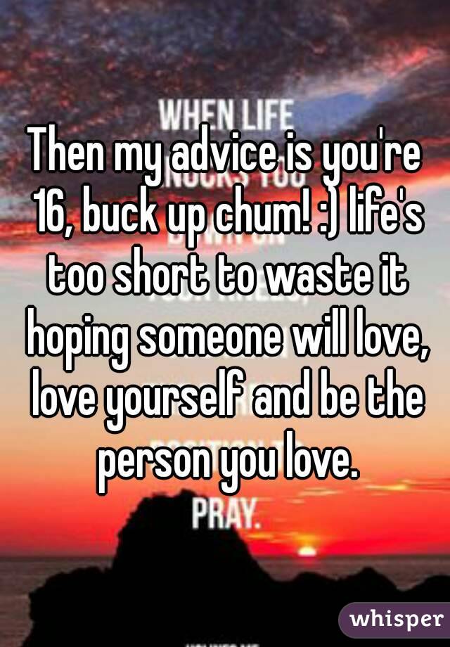 Then my advice is you're 16, buck up chum! :) life's too short to waste it hoping someone will love, love yourself and be the person you love.