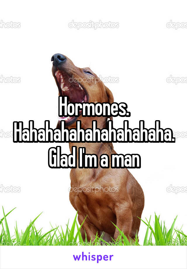 Hormones. Hahahahahahahahahaha. Glad I'm a man