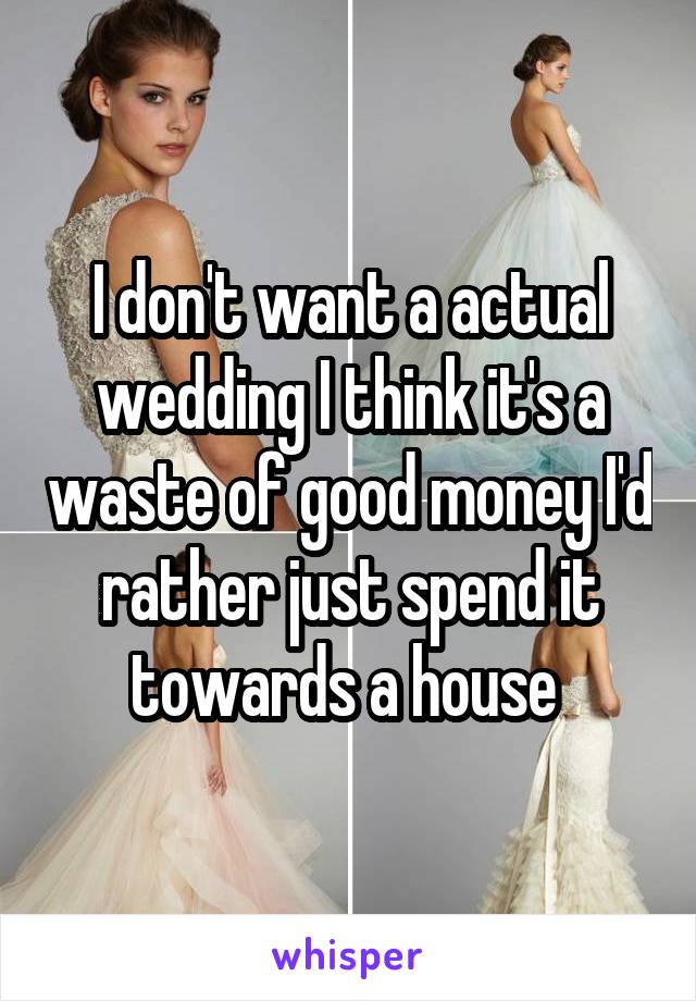 I don't want a actual wedding I think it's a waste of good money I'd rather just spend it towards a house 
