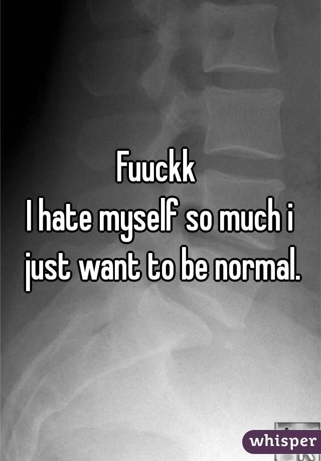 Fuuckk 
I hate myself so much i just want to be normal.

