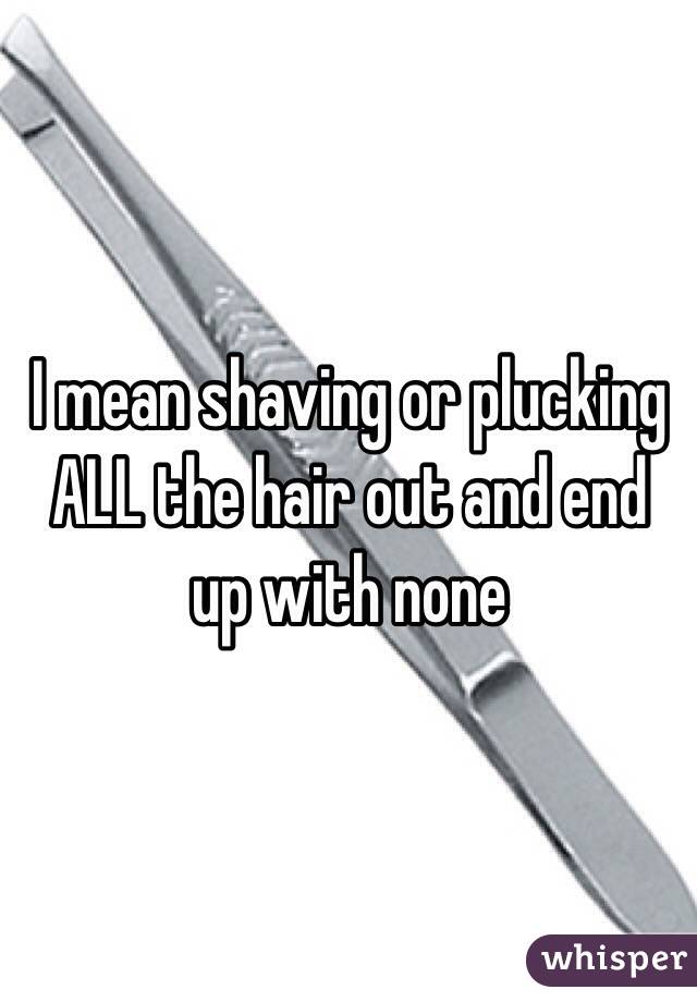 I mean shaving or plucking ALL the hair out and end up with none