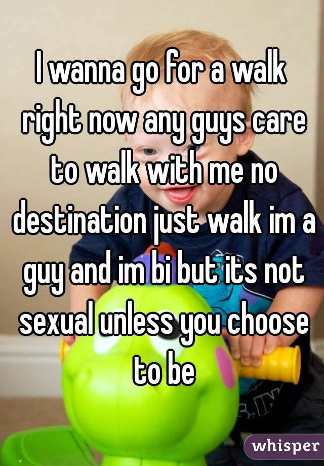 I wanna go for a walk right now any guys care to walk with me no destination just walk im a guy and im bi but its not sexual unless you choose to be