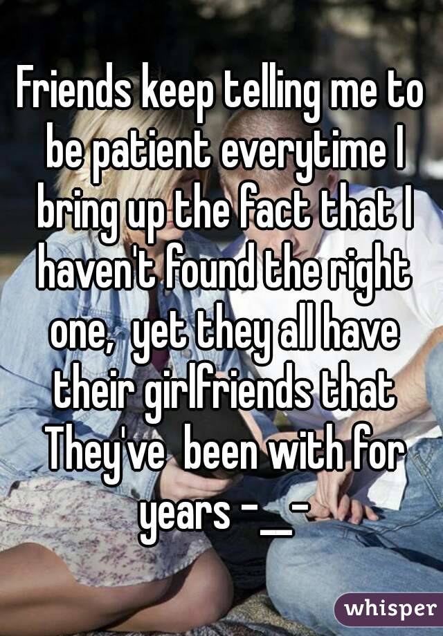 Friends keep telling me to be patient everytime I bring up the fact that I haven't found the right one,  yet they all have their girlfriends that They've  been with for years -__-