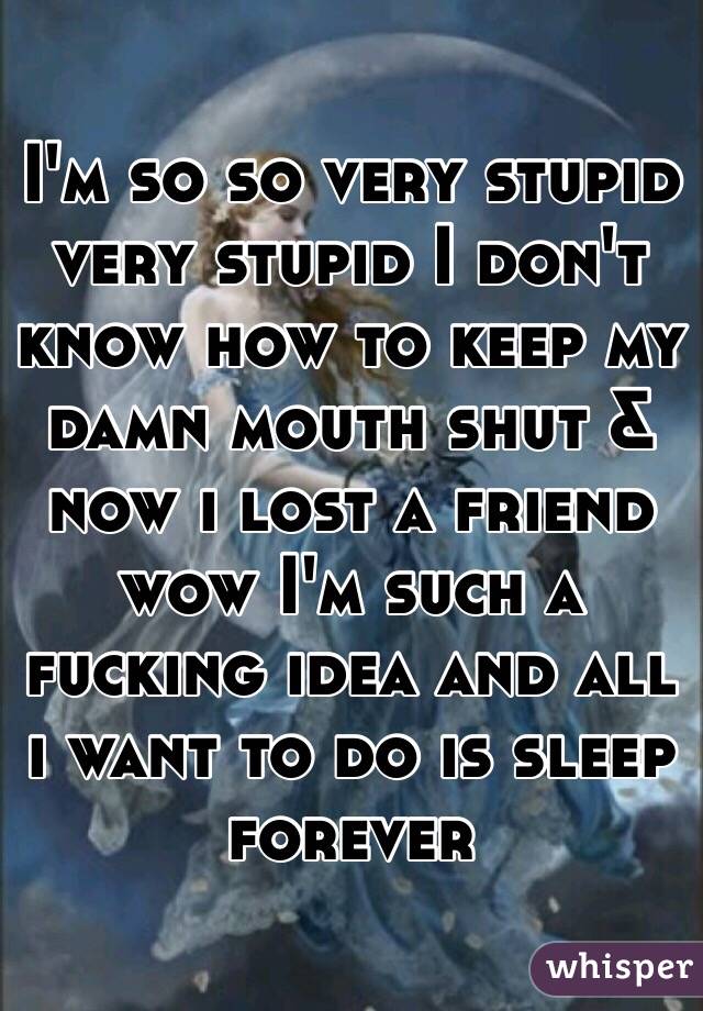 I'm so so very stupid very stupid I don't know how to keep my damn mouth shut & now i lost a friend wow I'm such a fucking idea and all i want to do is sleep forever 
