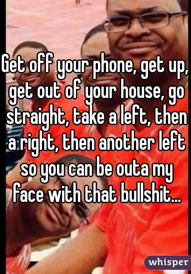 Get off your phone, get up, get out of your house, go straight, take a left, then a right, then another left so you can be outa my face with that bullshit...