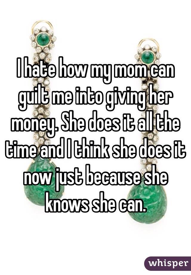 I hate how my mom can guilt me into giving her money. She does it all the time and I think she does it now just because she knows she can. 