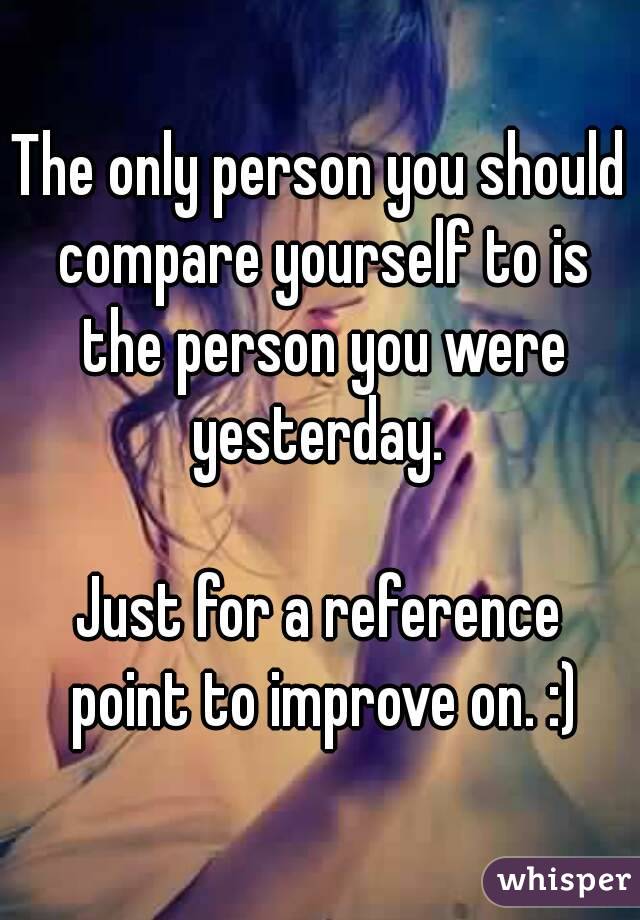 The only person you should compare yourself to is the person you were yesterday. 

Just for a reference point to improve on. :)