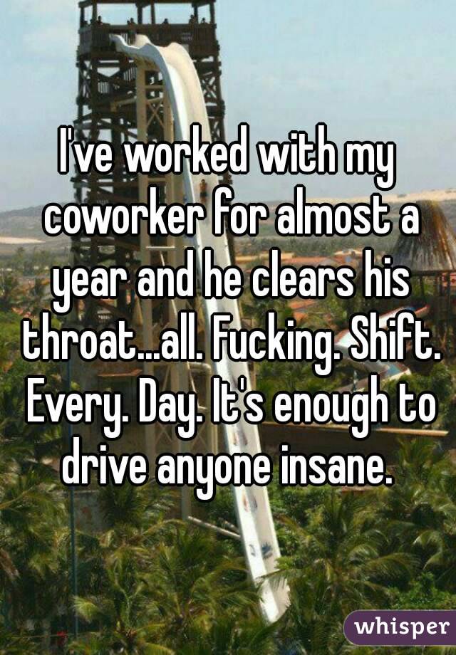 I've worked with my coworker for almost a year and he clears his throat...all. Fucking. Shift. Every. Day. It's enough to drive anyone insane. 
