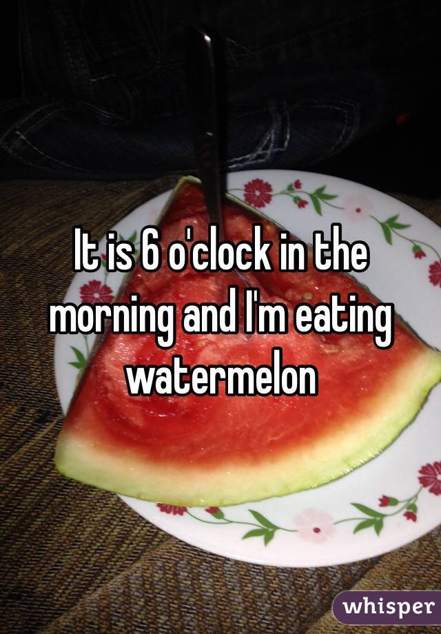 It is 6 o'clock in the morning and I'm eating watermelon 