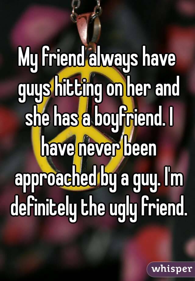 My friend always have guys hitting on her and she has a boyfriend. I have never been approached by a guy. I'm definitely the ugly friend.