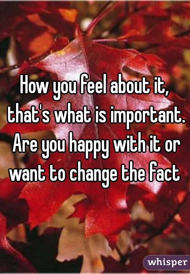 How you feel about it, that's what is important. Are you happy with it or want to change the fact 