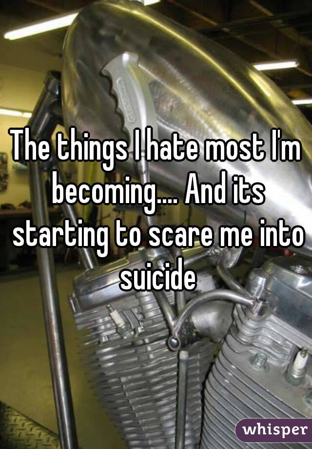 The things I hate most I'm becoming.... And its starting to scare me into suicide