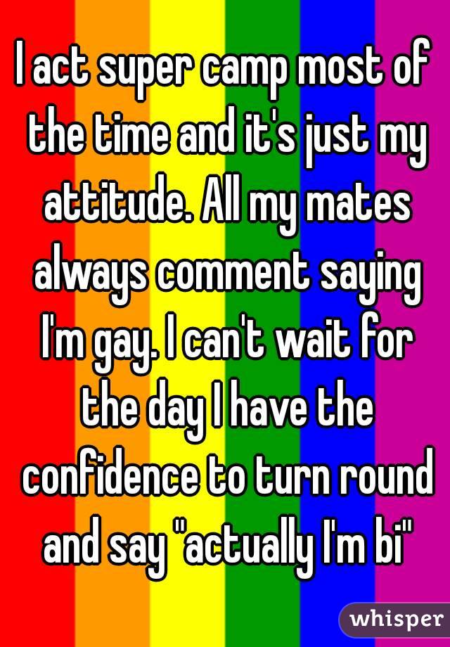 I act super camp most of the time and it's just my attitude. All my mates always comment saying I'm gay. I can't wait for the day I have the confidence to turn round and say "actually I'm bi"