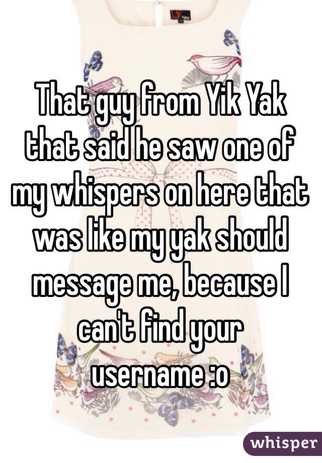 That guy from Yik Yak that said he saw one of my whispers on here that was like my yak should message me, because I can't find your username :o