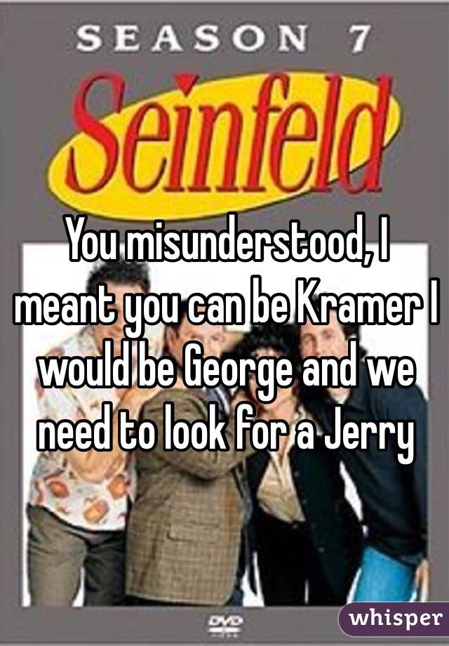 You misunderstood, I meant you can be Kramer I would be George and we need to look for a Jerry