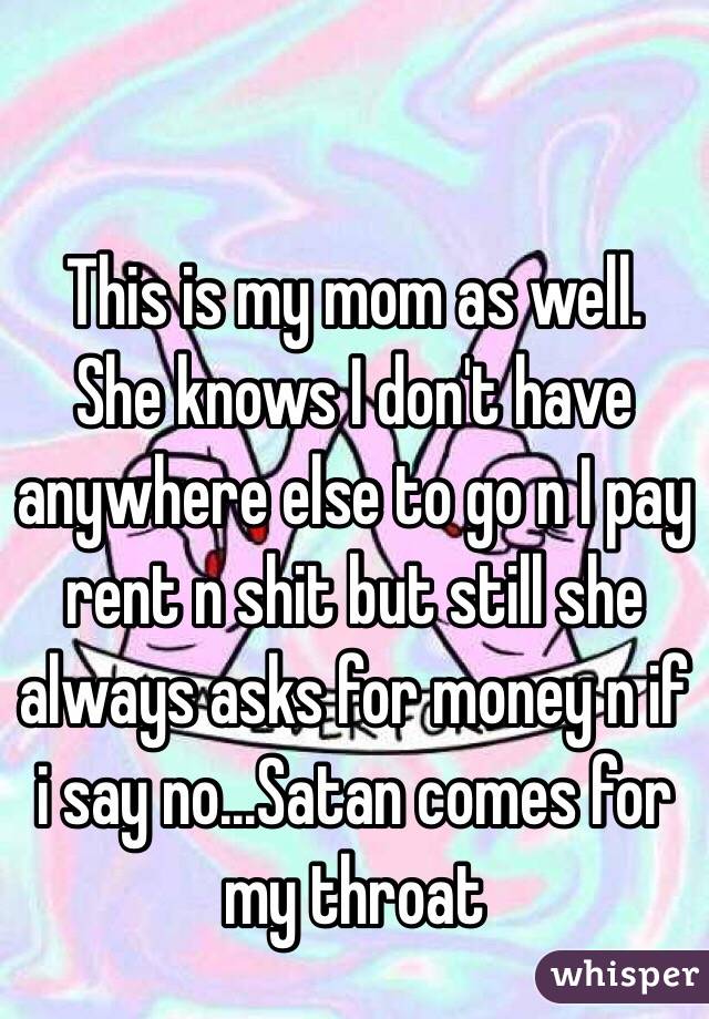 This is my mom as well. She knows I don't have anywhere else to go n I pay rent n shit but still she always asks for money n if i say no...Satan comes for my throat