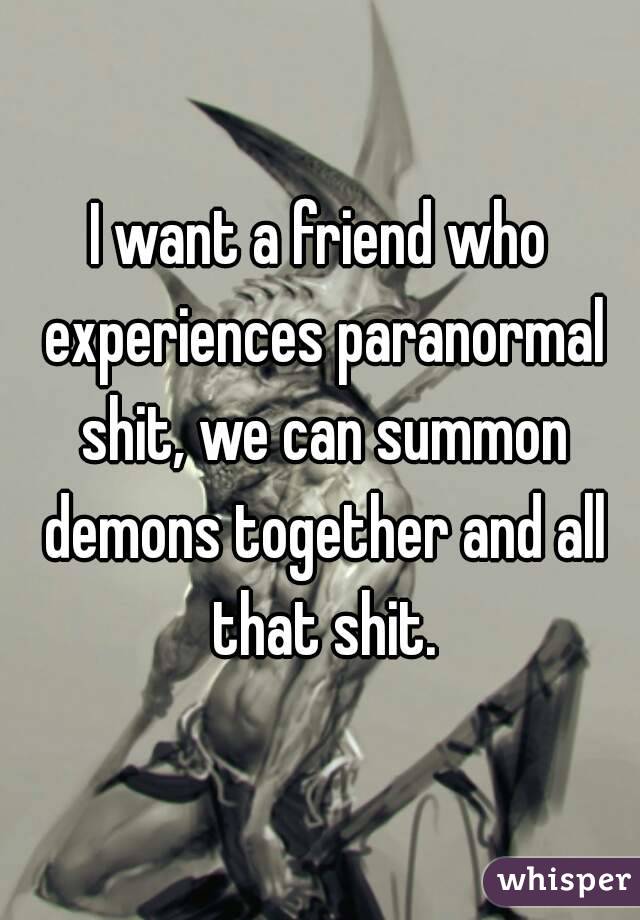 I want a friend who experiences paranormal shit, we can summon demons together and all that shit.