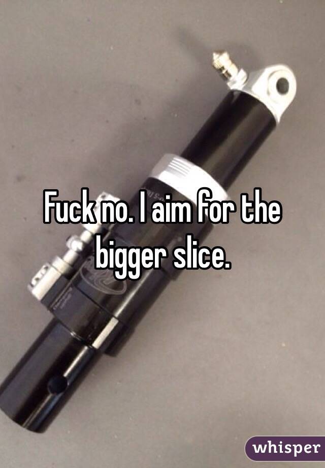 Fuck no. I aim for the bigger slice. 