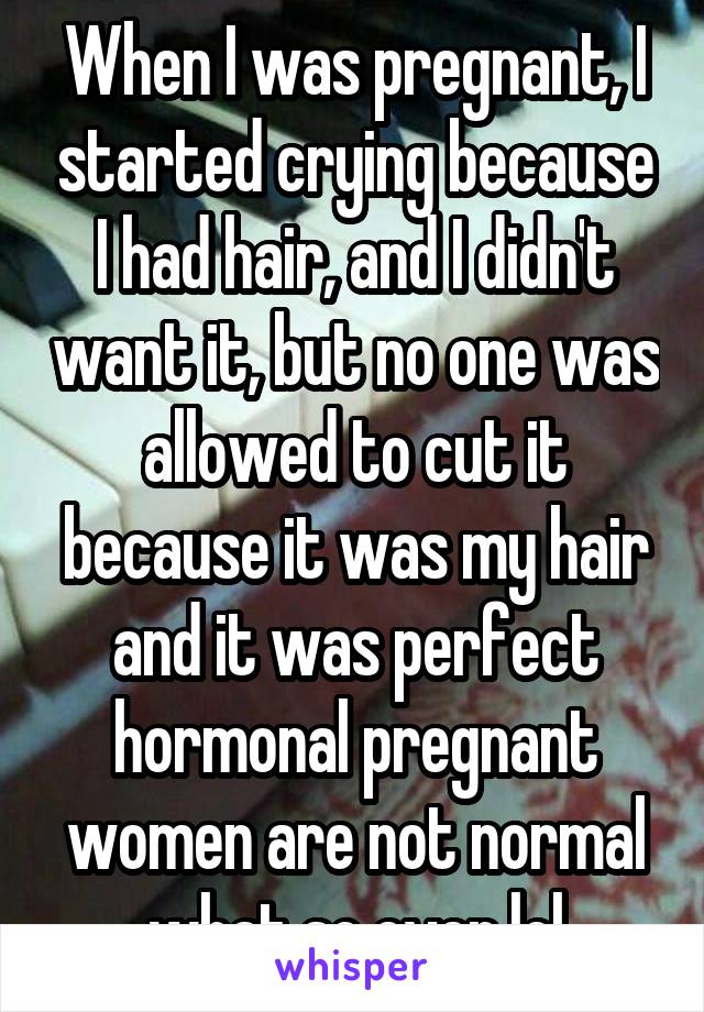 When I was pregnant, I started crying because I had hair, and I didn't want it, but no one was allowed to cut it because it was my hair and it was perfect
hormonal pregnant women are not normal what so ever lol
