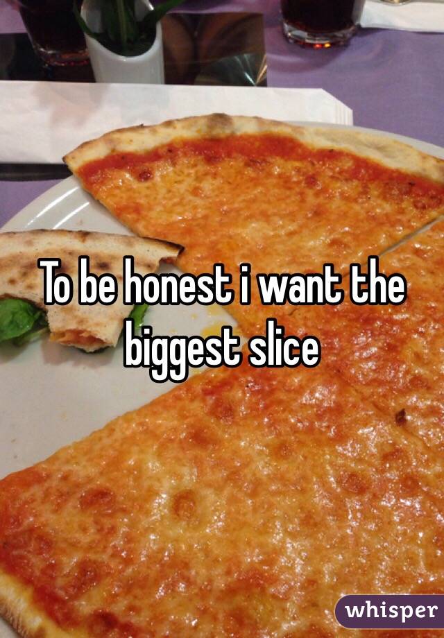 To be honest i want the biggest slice