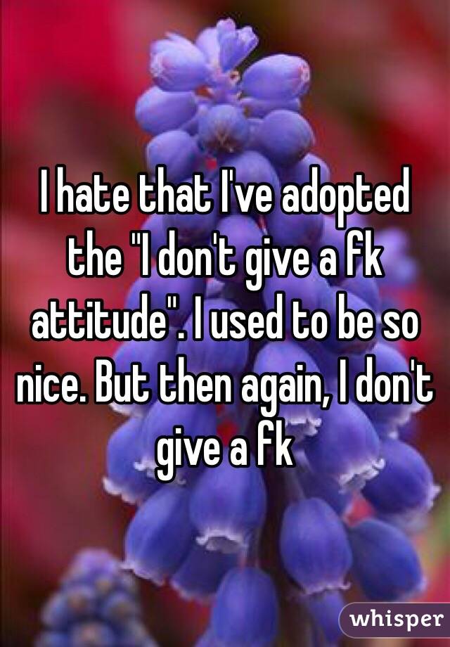 I hate that I've adopted the "I don't give a fk attitude". I used to be so nice. But then again, I don't give a fk