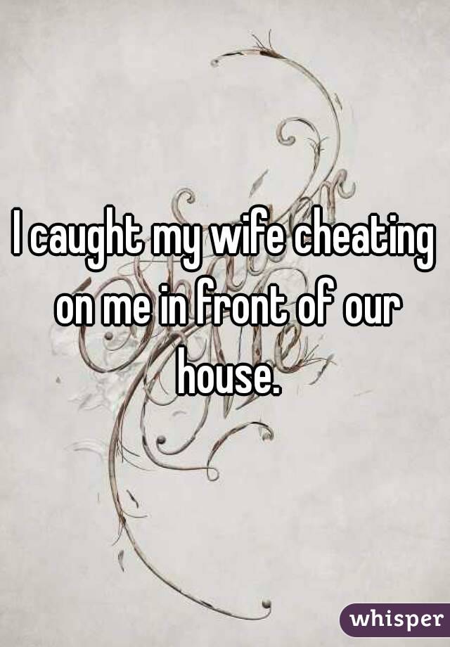 I caught my wife cheating on me in front of our house.