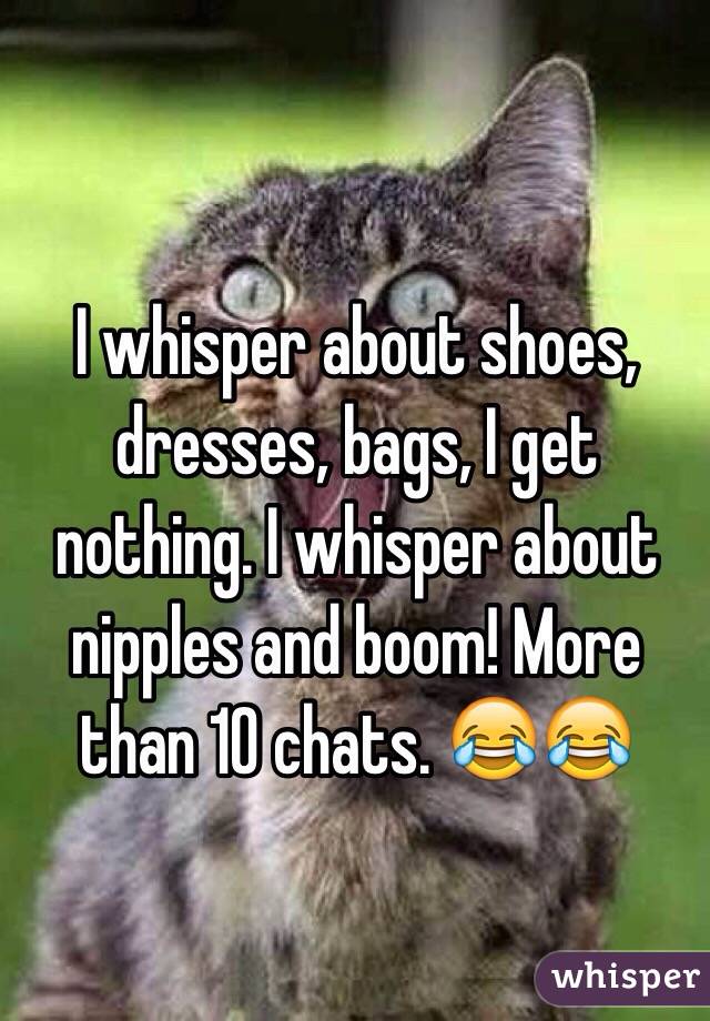 I whisper about shoes, dresses, bags, I get nothing. I whisper about nipples and boom! More than 10 chats. 😂😂 