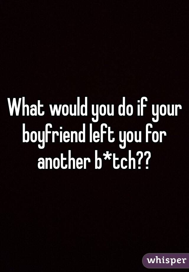 What would you do if your boyfriend left you for another b*tch??