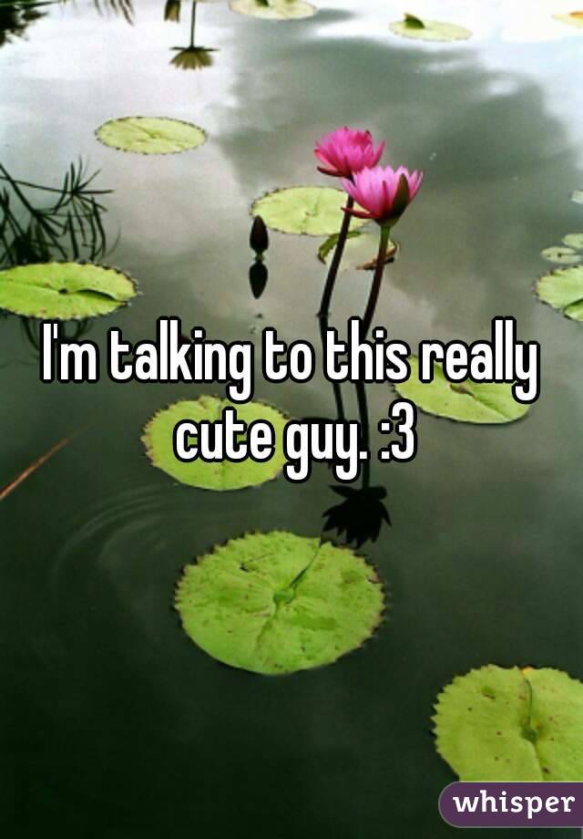 I'm talking to this really cute guy. :3