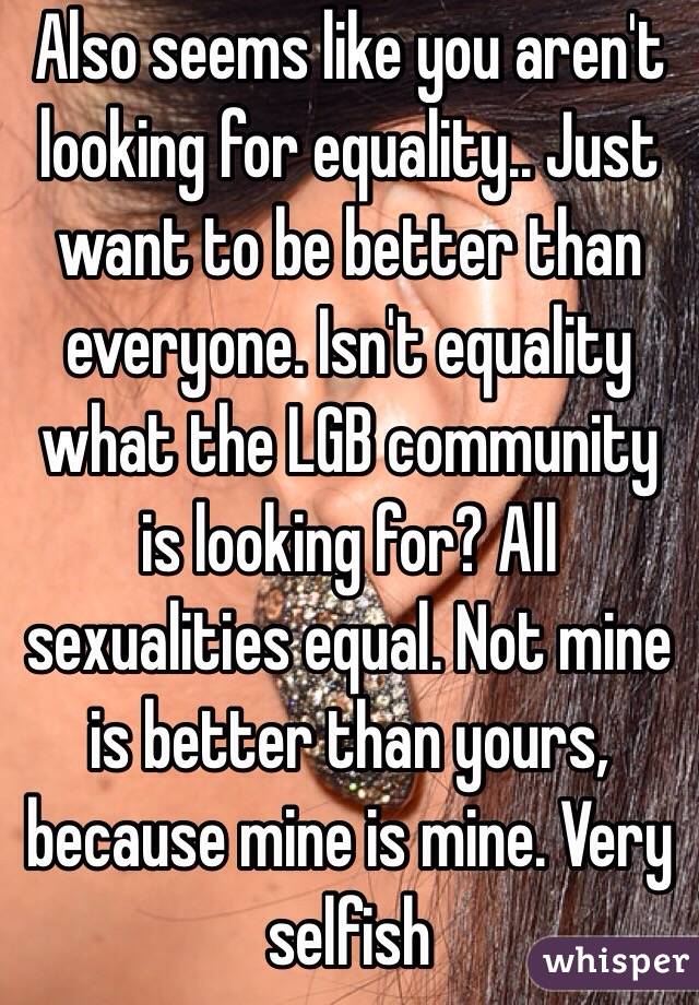 Also seems like you aren't looking for equality.. Just want to be better than everyone. Isn't equality what the LGB community is looking for? All sexualities equal. Not mine is better than yours, because mine is mine. Very selfish
