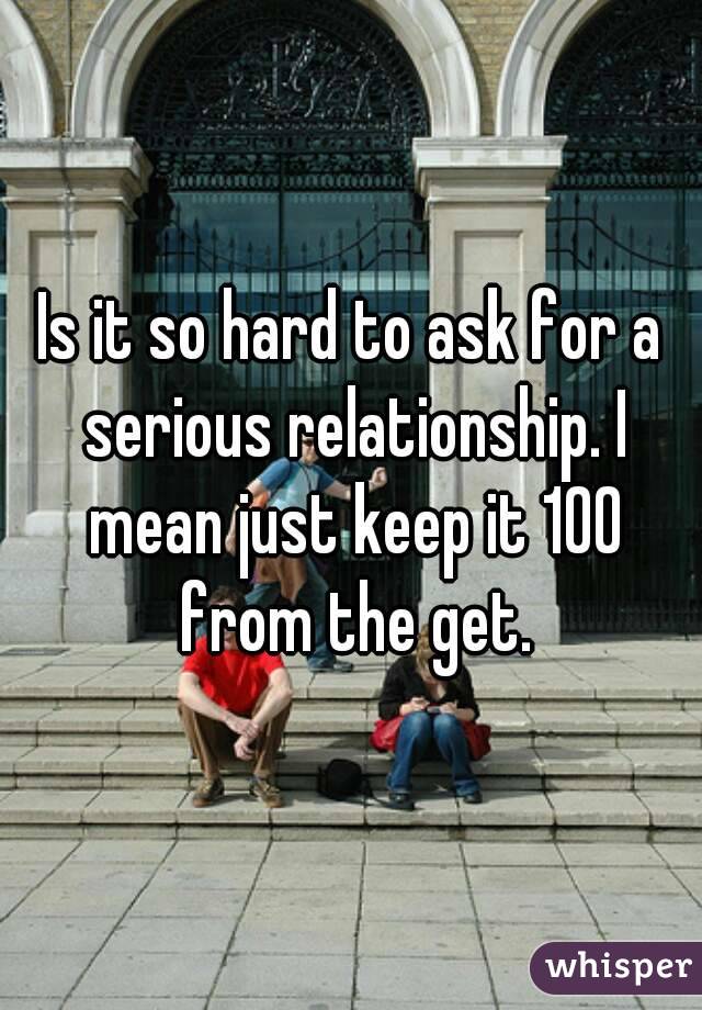 Is it so hard to ask for a serious relationship. I mean just keep it 100 from the get.