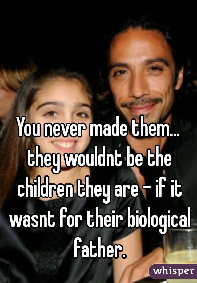 You never made them... they wouldnt be the children they are - if it wasnt for their biological father.