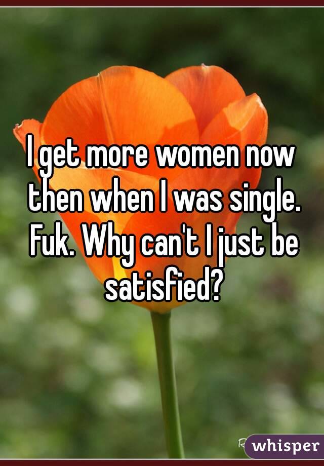 I get more women now then when I was single. Fuk. Why can't I just be satisfied?