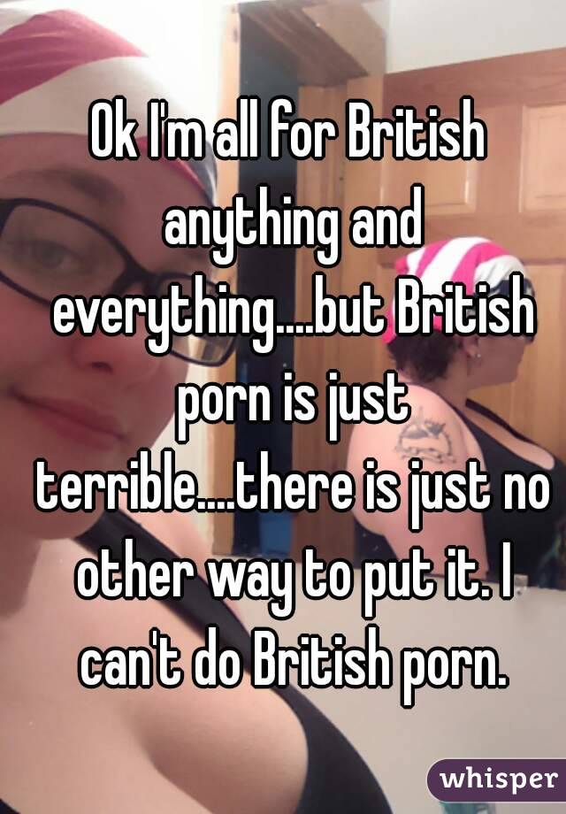 Ok I'm all for British anything and everything....but British porn is just terrible....there is just no other way to put it. I can't do British porn.