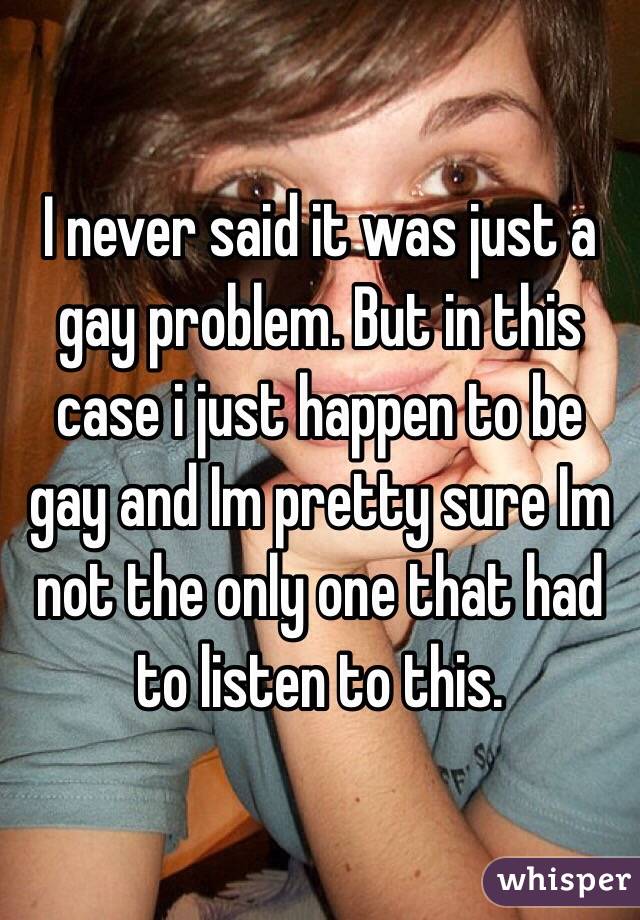 I never said it was just a gay problem. But in this case i just happen to be gay and Im pretty sure Im not the only one that had to listen to this.