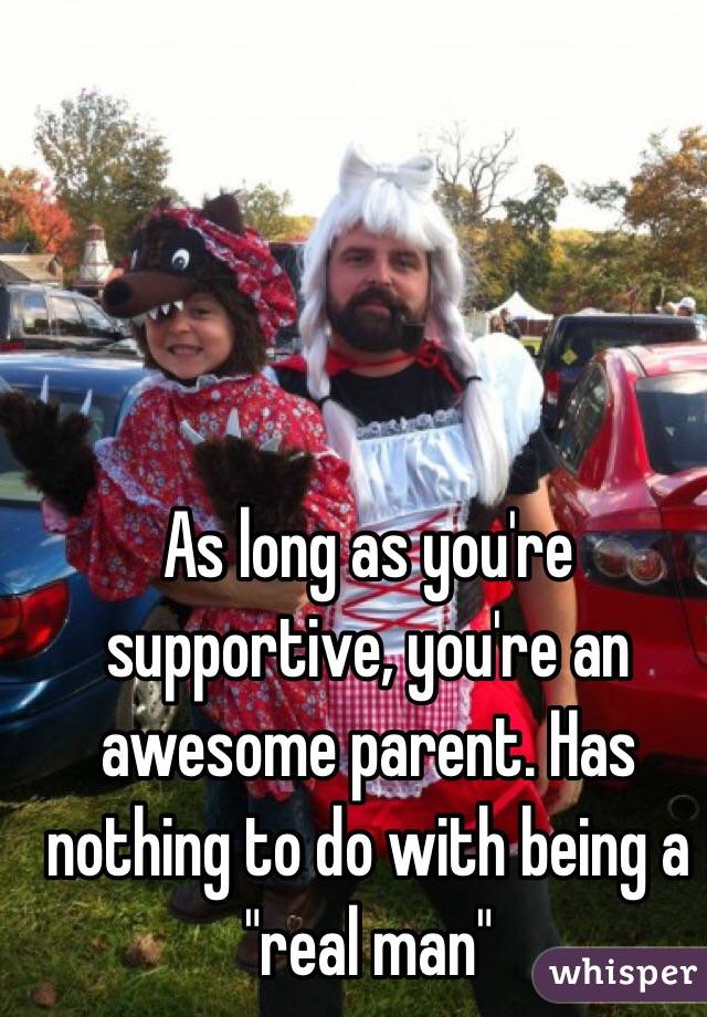 As long as you're supportive, you're an awesome parent. Has nothing to do with being a "real man"