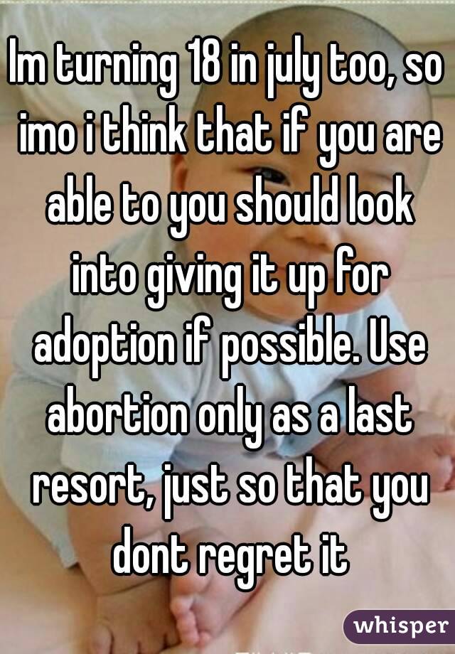 Im turning 18 in july too, so imo i think that if you are able to you should look into giving it up for adoption if possible. Use abortion only as a last resort, just so that you dont regret it
