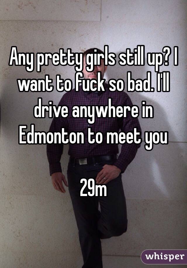 Any pretty girls still up? I want to fuck so bad. I'll drive anywhere in Edmonton to meet you 

29m