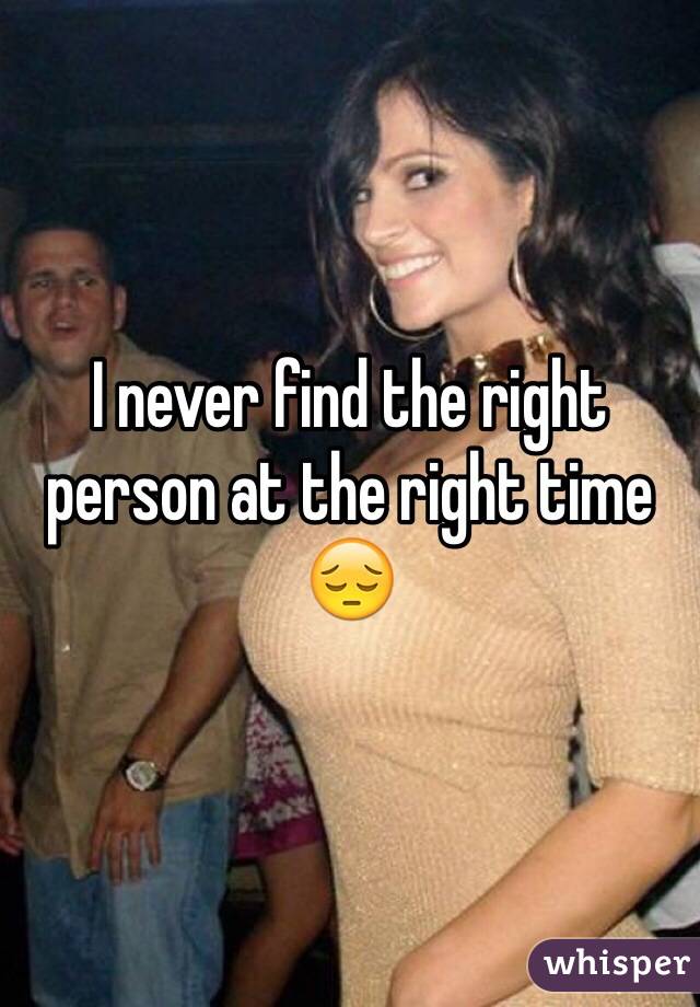 I never find the right person at the right time 😔