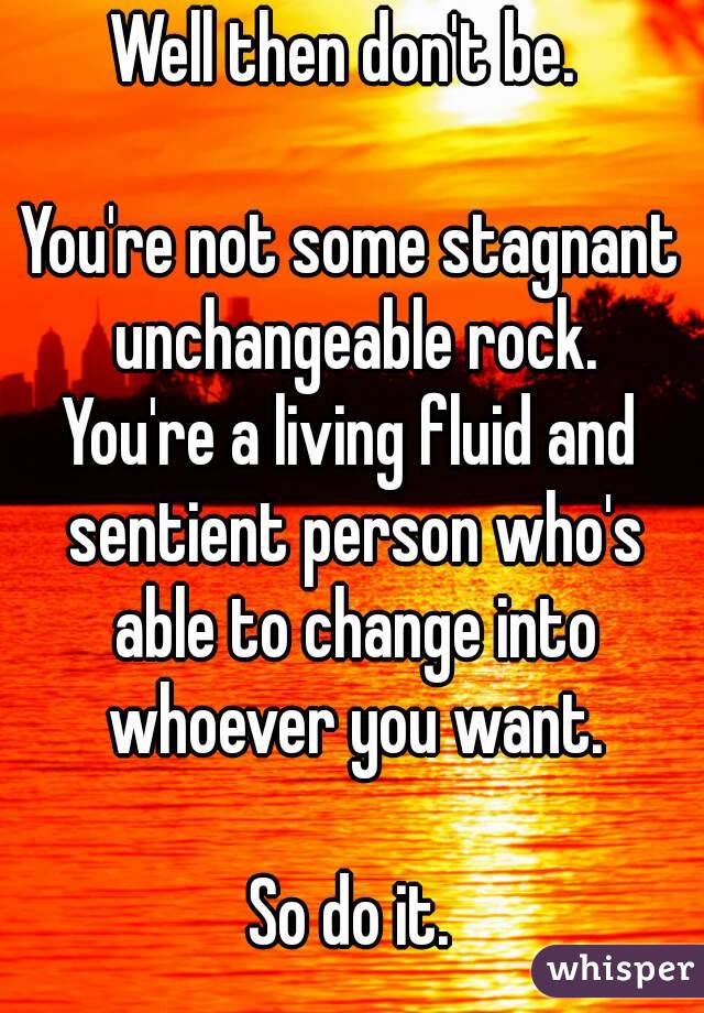 Well then don't be. 

You're not some stagnant unchangeable rock.
You're a living fluid and sentient person who's able to change into whoever you want.

So do it.
