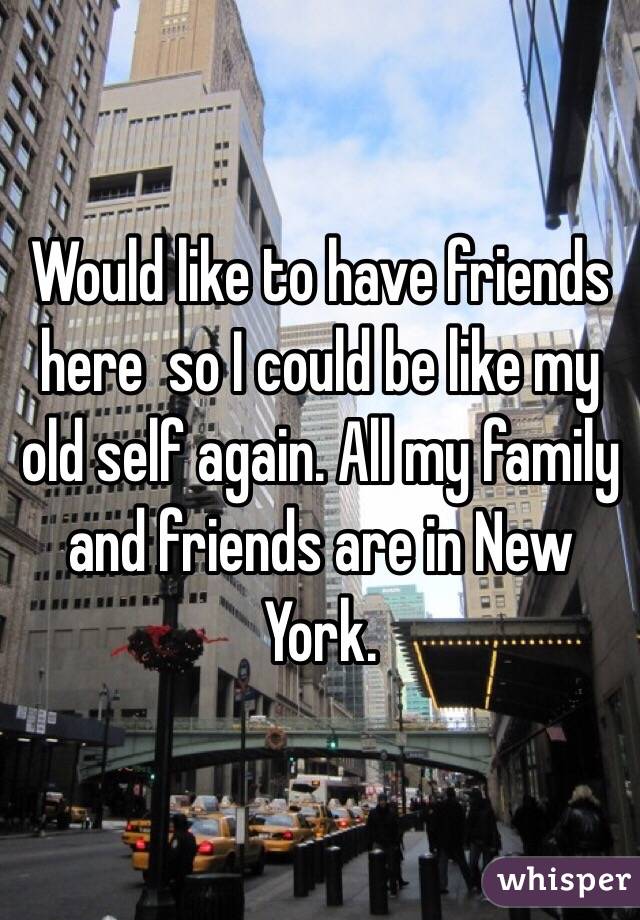 Would like to have friends here  so I could be like my old self again. All my family and friends are in New York.