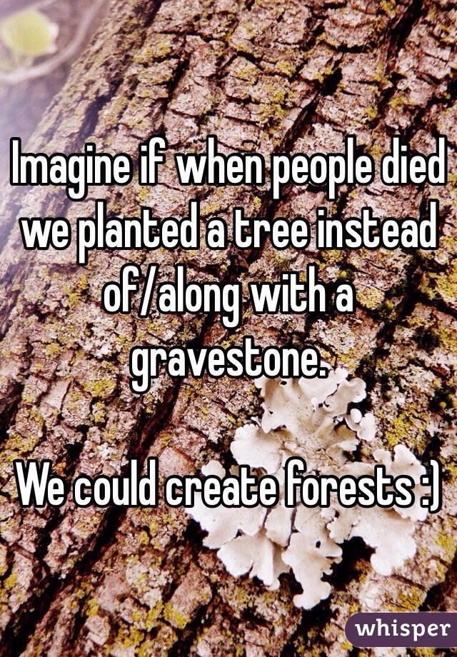 Imagine if when people died we planted a tree instead of/along with a gravestone.

We could create forests :)