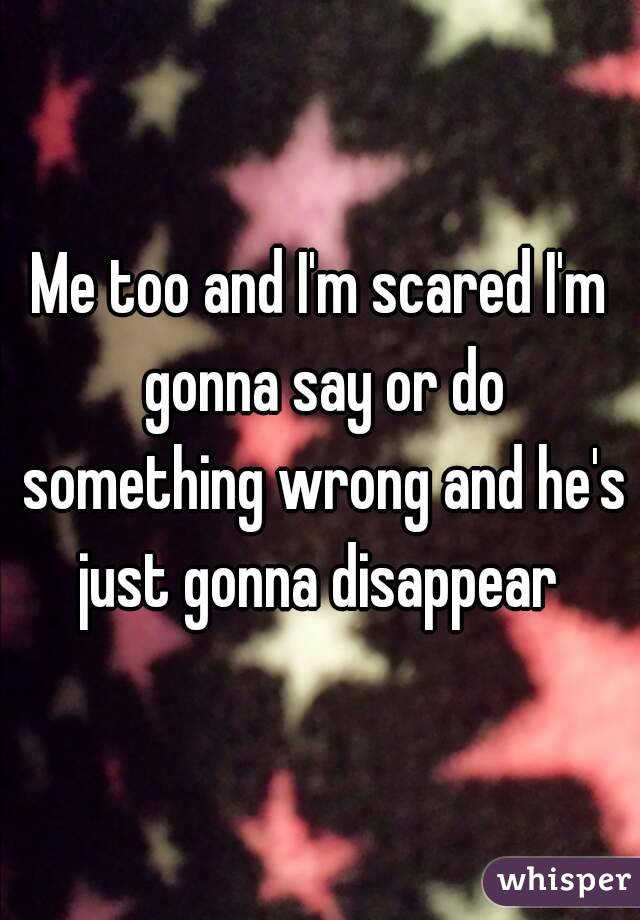 Me too and I'm scared I'm gonna say or do something wrong and he's just gonna disappear 